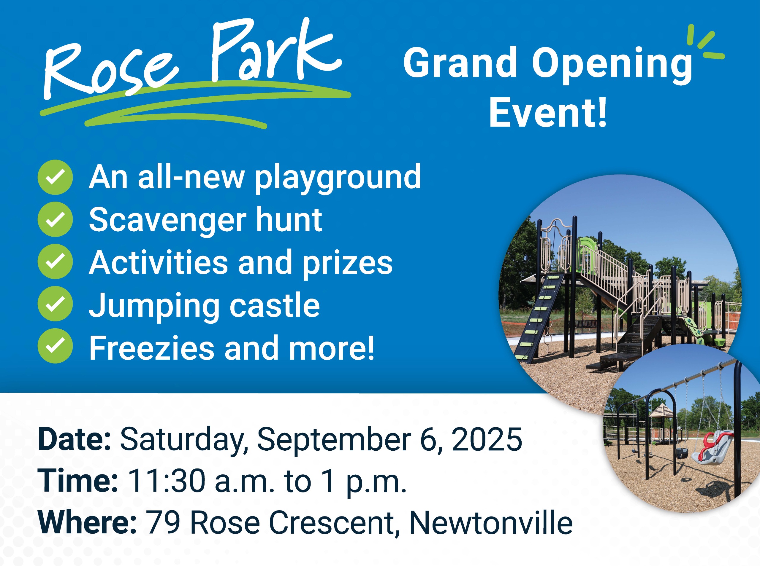 Rose Park Opening Grand Opening Event. Details. Date Saturday, September 6, 2025. Time 11:30 to 1 p.m. Where: 79 Rose Crescent, Newtonville. All new playground. Scavenger hunt. Activities and prizes. jumping castle. Freezies and more! Image of Rose Park p