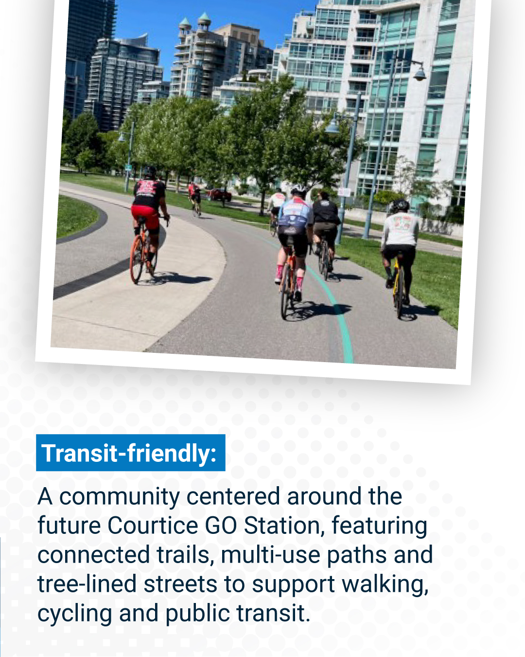 Transit-friendly:  A community centered around the future Courtice GO Station, featuring connected trails, multi-use paths and tree-lined streets to support walking, cycling and public transit. 