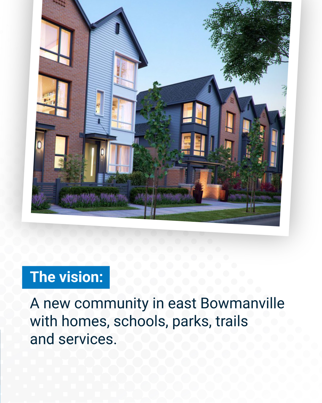 The vision:  A new community in east Bowmanville with homes, schools, parks, trails and services. 